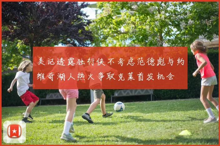 美记透露独行侠不考虑范德彪与约维奇湖人热火争取克莱首发机会