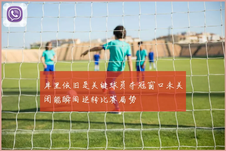 库里依旧是关键球员夺冠窗口未关闭能瞬间逆转比赛局势