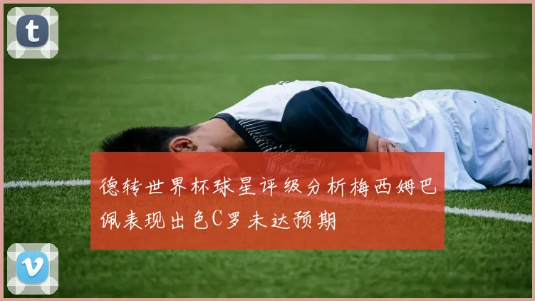 德转世界杯球星评级分析梅西姆巴佩表现出色C罗未达预期
