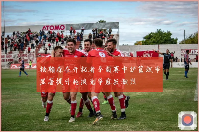 杨瀚森在开拓者季前赛中护筐效率显著提升轮换竞争愈发激烈