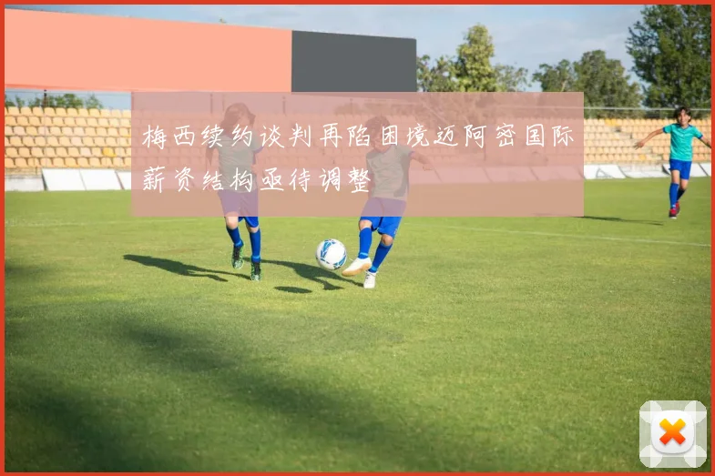 梅西续约谈判再陷困境迈阿密国际薪资结构亟待调整