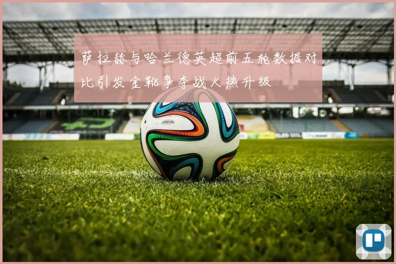 萨拉赫与哈兰德英超前五轮数据对比引发金靴争夺战火热升级