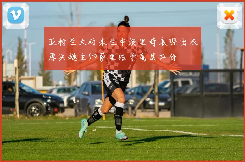 亚特兰大对米兰中场里奇表现出浓厚兴趣主帅萨里给予高度评价