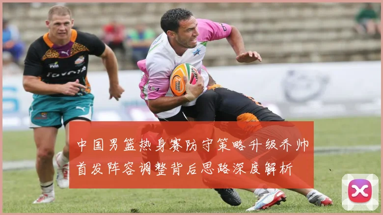 中国男篮热身赛防守策略升级乔帅首发阵容调整背后思路深度解析