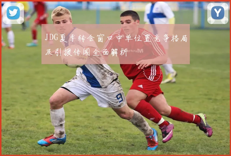 JDG夏季转会窗口中单位置竞争格局及引援传闻全面解析