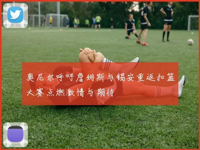 奥尼尔呼吁詹姆斯与锡安重返扣篮大赛点燃激情与期待