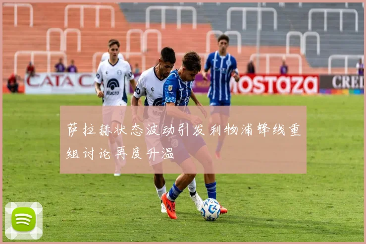 萨拉赫状态波动引发利物浦锋线重组讨论再度升温