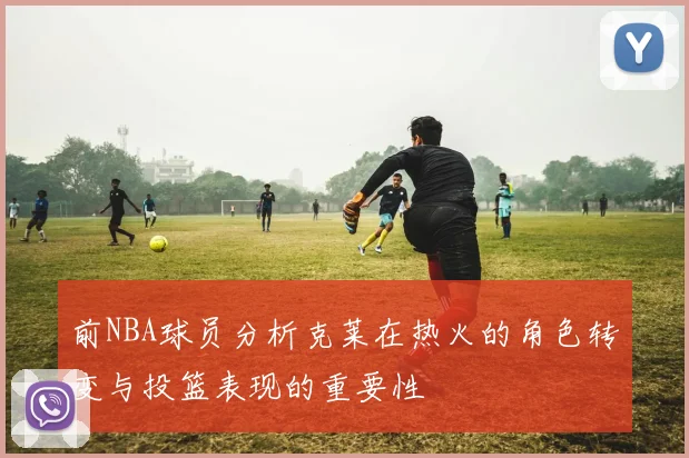前NBA球员分析克莱在热火的角色转变与投篮表现的重要性