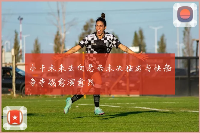 小卡未来去向悬而未决猛龙与快船争夺战愈演愈烈