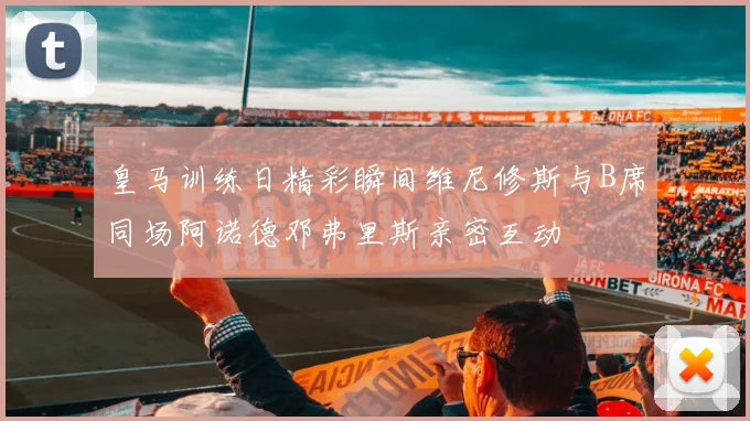 皇马训练日精彩瞬间维尼修斯与B席同场阿诺德邓弗里斯亲密互动