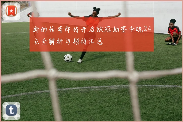 新的传奇即将开启欧冠抽签今晚24点全解析与期待汇总