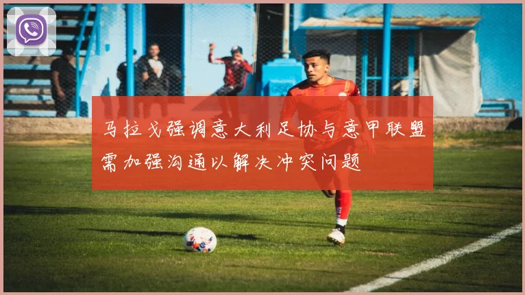 马拉戈强调意大利足协与意甲联盟需加强沟通以解决冲突问题
