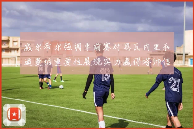 威尔希尔强调季前赛对恩瓦内里和道曼的重要性展现实力赢得塔帅信任