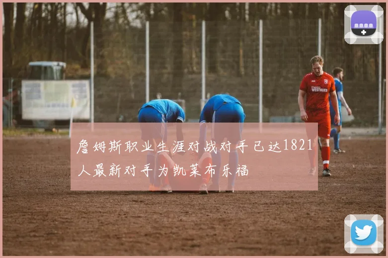 詹姆斯职业生涯对战对手已达1821人最新对手为凯莱布乐福