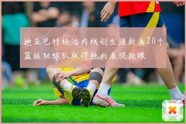 迪亚巴特统治内线创生涯新高20个篮板助球队取得胜利表现抢眼