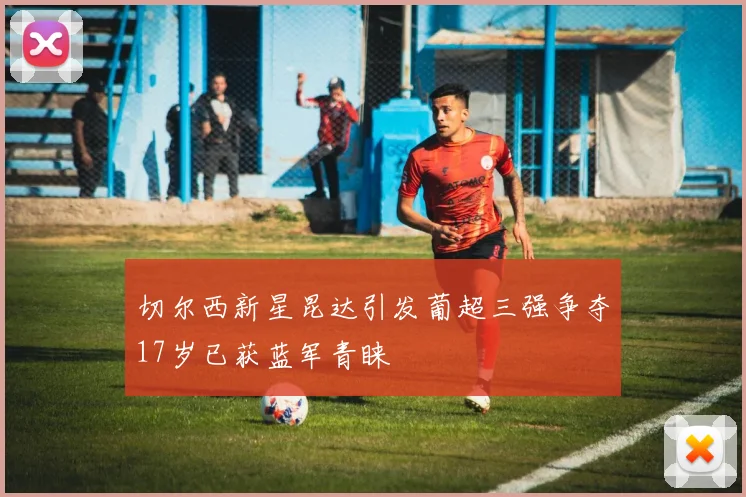 切尔西新星昆达引发葡超三强争夺17岁已获蓝军青睐