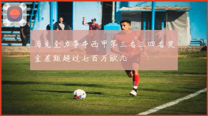 马竞全力争夺西甲第三名三四名奖金差距超过七百万欧元