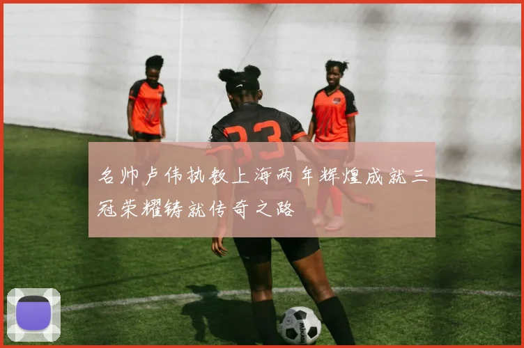 名帅卢伟执教上海两年辉煌成就三冠荣耀铸就传奇之路