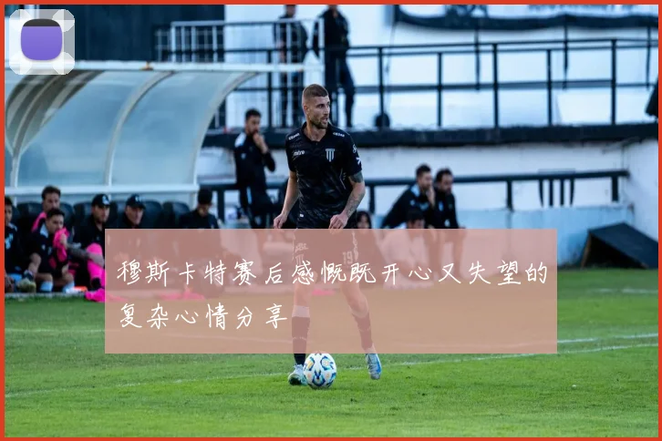 穆斯卡特赛后感慨既开心又失望的复杂心情分享