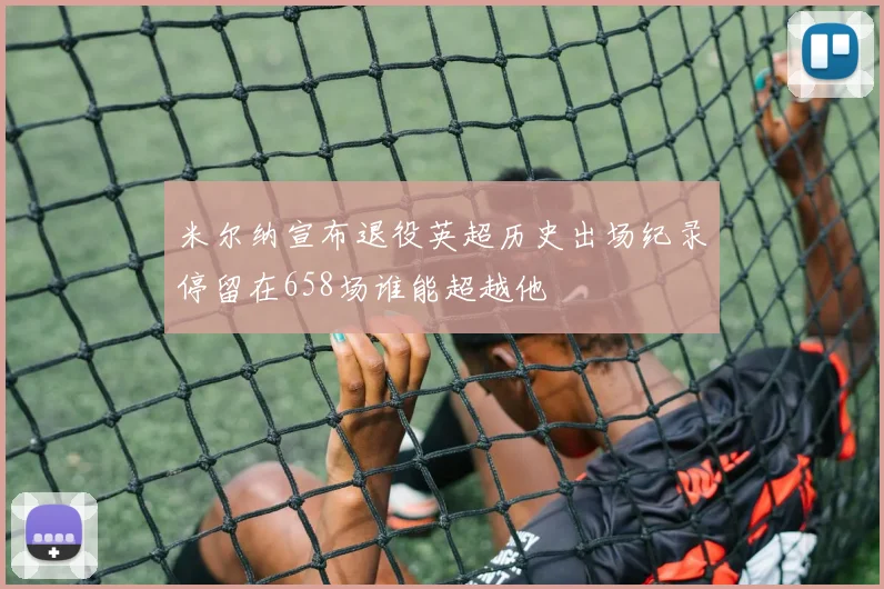 米尔纳宣布退役英超历史出场纪录停留在658场谁能超越他