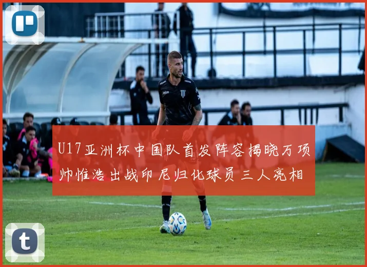 U17亚洲杯中国队首发阵容揭晓万项帅惟浩出战印尼归化球员三人亮相