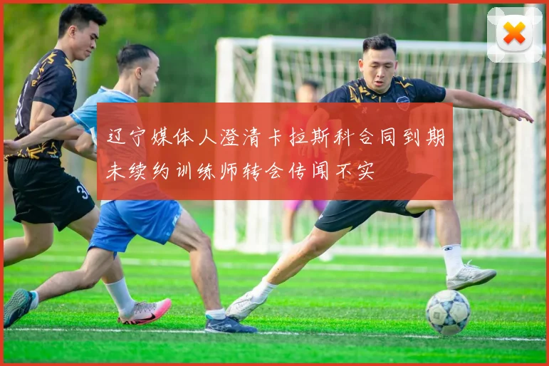 辽宁媒体人澄清卡拉斯科合同到期未续约训练师转会传闻不实