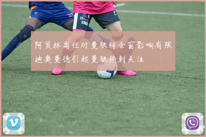 阿莫林离任对曼联转会窗影响有限迪奥曼德引起曼联热刺关注