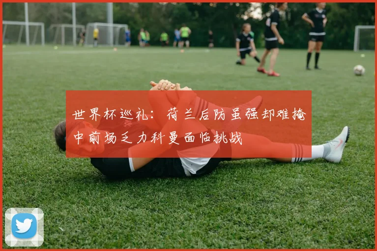 世界杯巡礼：荷兰后防虽强却难掩中前场乏力科曼面临挑战