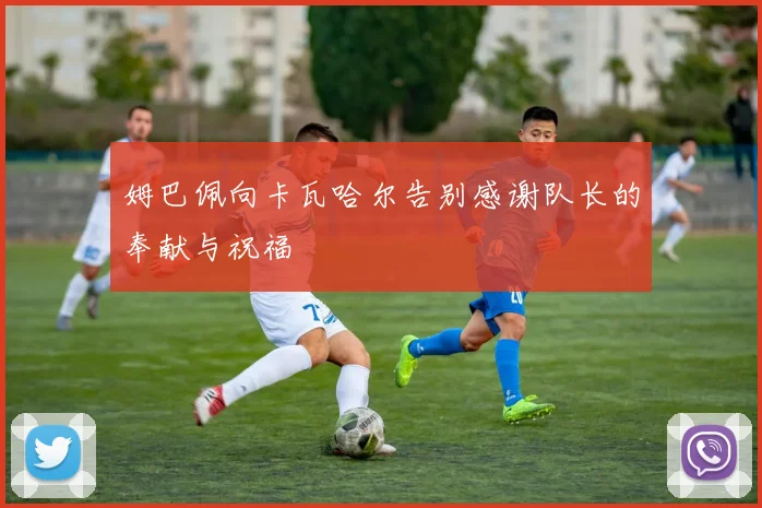 姆巴佩向卡瓦哈尔告别感谢队长的奉献与祝福