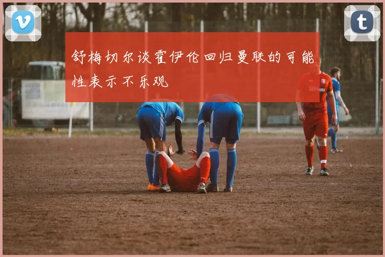 舒梅切尔谈霍伊伦回归曼联的可能性表示不乐观
