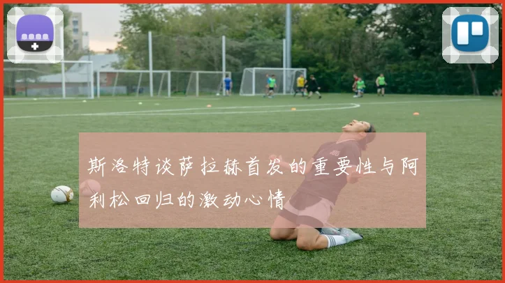 斯洛特谈萨拉赫首发的重要性与阿利松回归的激动心情