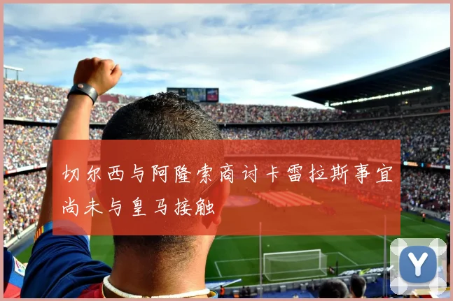 切尔西与阿隆索商讨卡雷拉斯事宜尚未与皇马接触