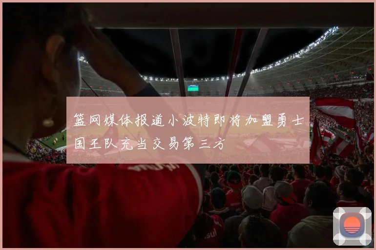 篮网媒体报道小波特即将加盟勇士国王队充当交易第三方