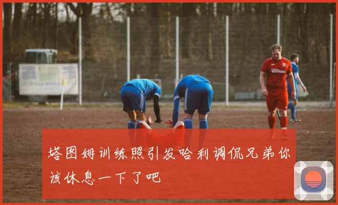 塔图姆训练照引发哈利调侃兄弟你该休息一下了吧