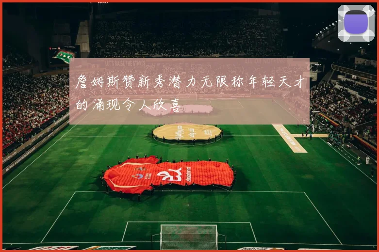 詹姆斯赞新秀潜力无限称年轻天才的涌现令人欣喜