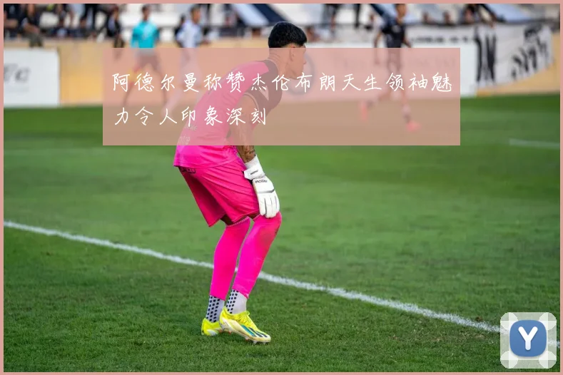 阿德尔曼称赞杰伦布朗天生领袖魅力令人印象深刻
