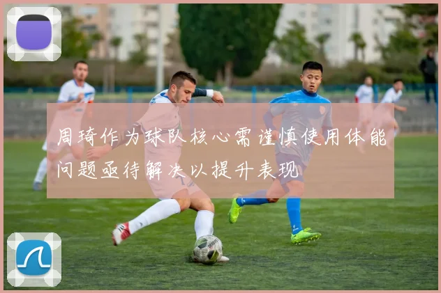 周琦作为球队核心需谨慎使用体能问题亟待解决以提升表现