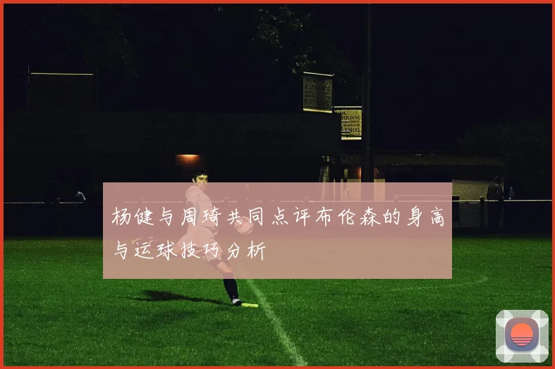 杨健与周琦共同点评布伦森的身高与运球技巧分析