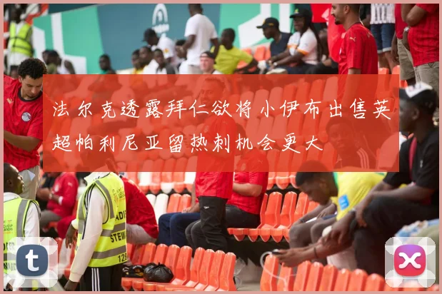 法尔克透露拜仁欲将小伊布出售英超帕利尼亚留热刺机会更大