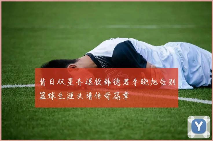 昔日双星齐退役韩德君李晓旭告别篮球生涯共谱传奇篇章