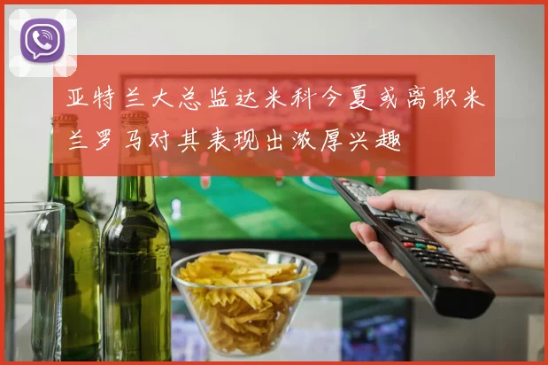 亚特兰大总监达米科今夏或离职米兰罗马对其表现出浓厚兴趣
